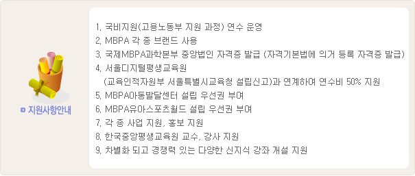국비지원 연수 운영, MBPA 각종 브랜드 사용, 국제MBPA과학본부 중앙법인 자격증 발급, 서울디지털평생교육원 연계 연수비 50% 지원, MBPA아동발달센터·유아스포츠월드 설립 우선권, 각종 사업·홍보 지원, 한국중앙평생교육원 교수·강사 지원, 신지식 강좌 개설 지원